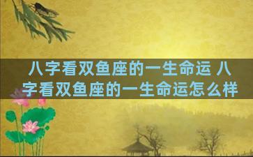 八字看双鱼座的一生命运 八字看双鱼座的一生命运怎么样